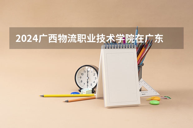 2024广西物流职业技术学院在广东招生计划详解