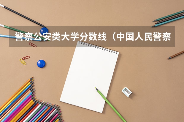 警察公安类大学分数线（中国人民警察大学分数线）