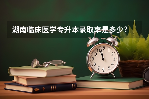 湖南临床医学专升本录取率是多少?