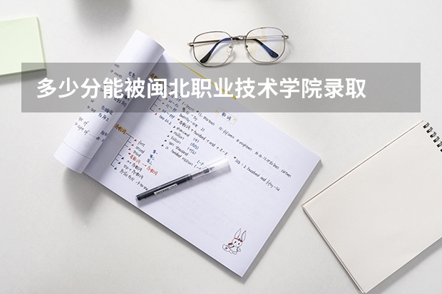 多少分能被闽北职业技术学院录取