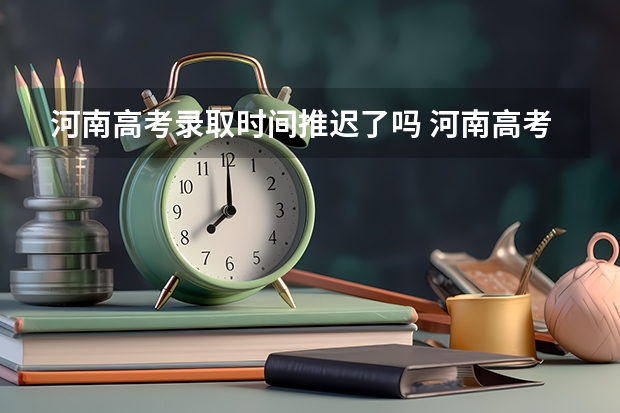 河南高考录取时间推迟了吗 河南高考提前批录取结果查询时间