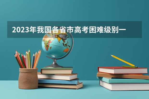 2023年我国各省市高考困难级别一览！一起来看看你所在的省市难度如何？