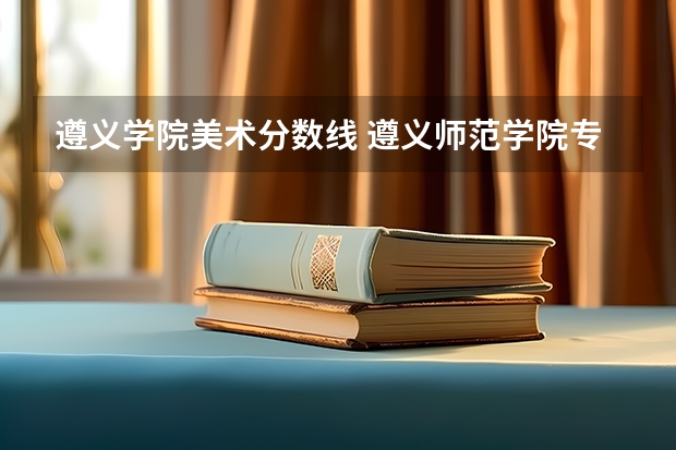遵义学院美术分数线 遵义师范学院专升本录取分数线是好多