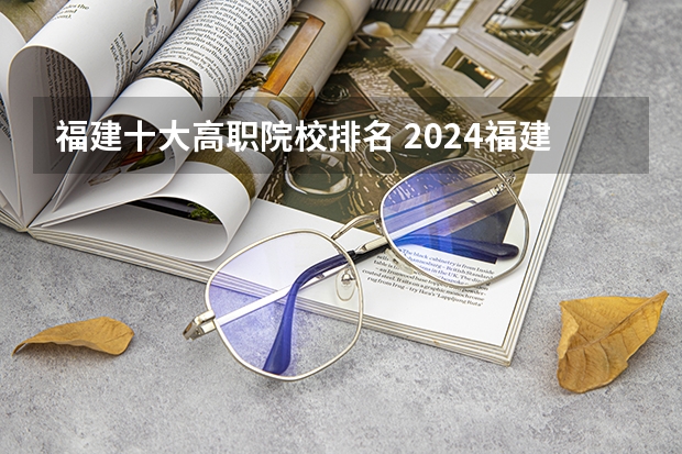 福建十大高职院校排名 2024福建十大专科学校排名