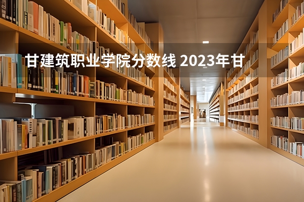 甘建筑职业学院分数线 2023年甘警院分数线