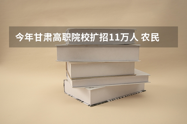 今年甘肃高职院校扩招1.1万人 农民工可报考（甘肃高职院校排行榜）