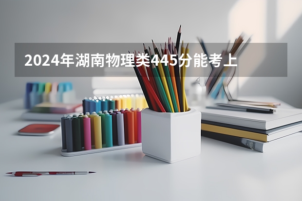 2024年湖南物理类445分能考上什么大学?