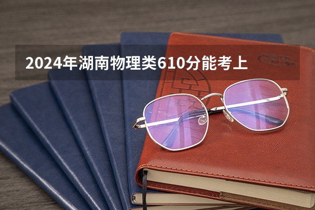2024年湖南物理类610分能考上什么大学?