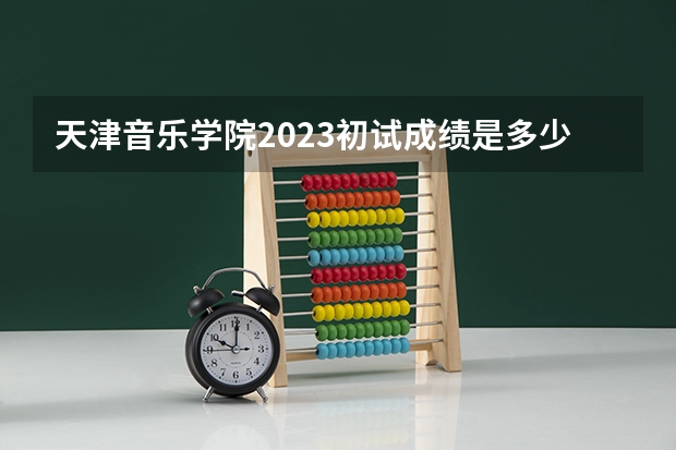 天津音乐学院2023初试成绩是多少？