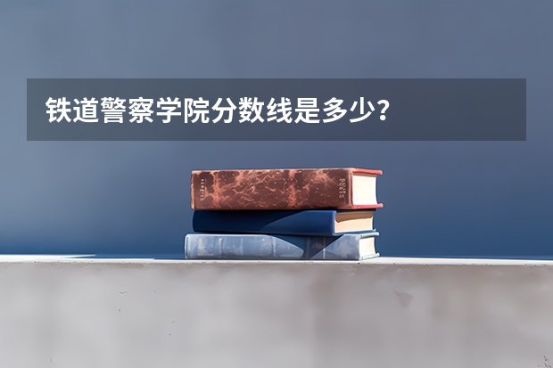 铁道警察学院分数线是多少？