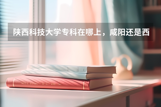 陕西科技大学专科在哪上，咸阳还是西安（关于陕西科技大学咸阳校区）