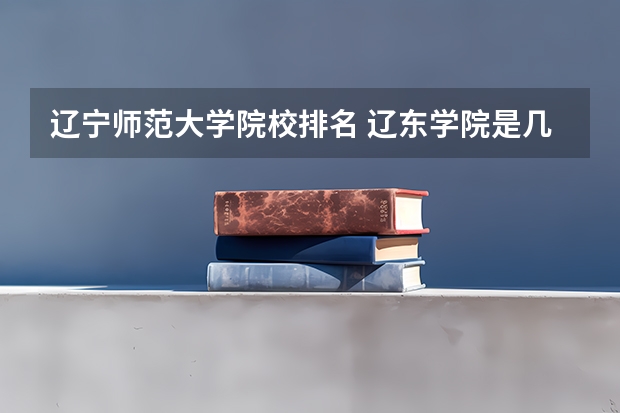 辽宁师范大学院校排名 辽东学院是几本大学