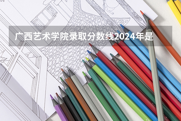 广西艺术学院录取分数线2024年是多少分(附各省录取最低分)