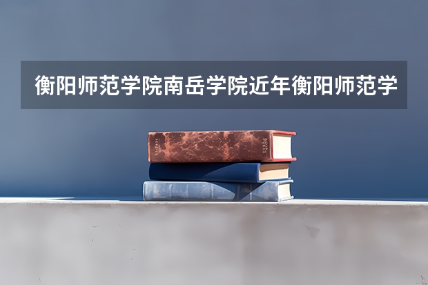 衡阳师范学院南岳学院近年衡阳师范学院南岳学院录取分数线 衡阳师范学院录取分数线
