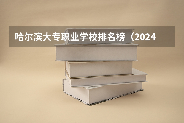 哈尔滨大专职业学校排名榜（2024年全国1000所大专院校最新排名!）