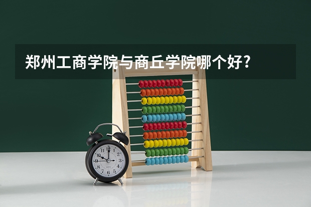 郑州工商学院与商丘学院哪个好?