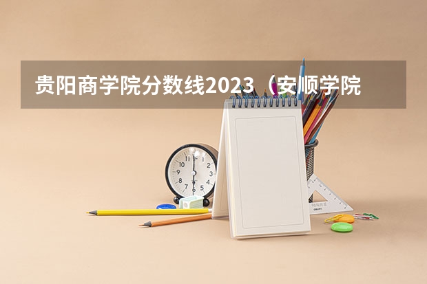 贵阳商学院分数线2023（安顺学院民族班分数线）