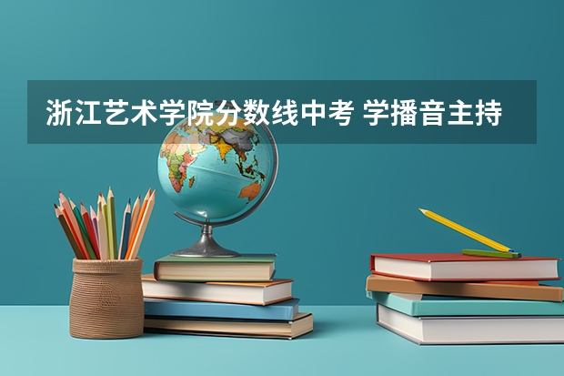 浙江艺术学院分数线中考 学播音主持艺考分数线