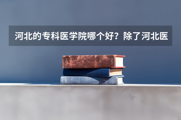 河北的专科医学院哪个好？除了河北医大？ 然后它们学校的招生和录取分数求了解