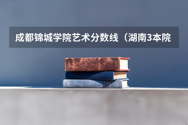成都锦城学院艺术分数线(湖南3本院校在湘的录取分数线)