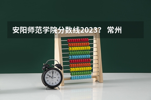 安阳师范学院分数线2023？ 常州工学院2023录取线