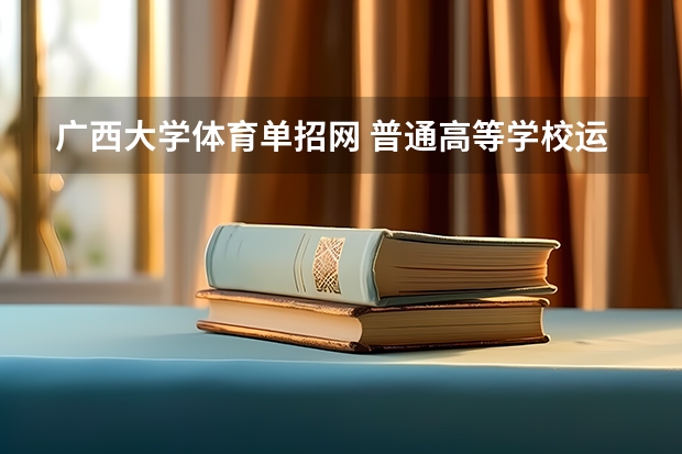 广西大学体育单招网 普通高等学校运动训练、武术与民族传统体育专业单独招生管理办法?