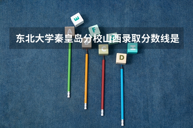 东北大学秦皇岛分校山西录取分数线是多少（历年招生人数一览）