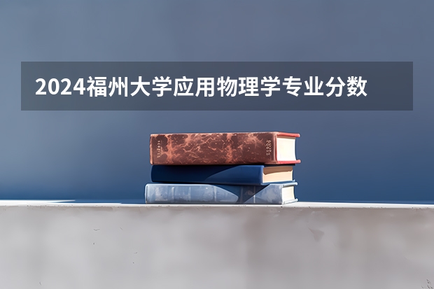 2024福州大学应用物理学专业分数线是多少（历年分数线汇总）