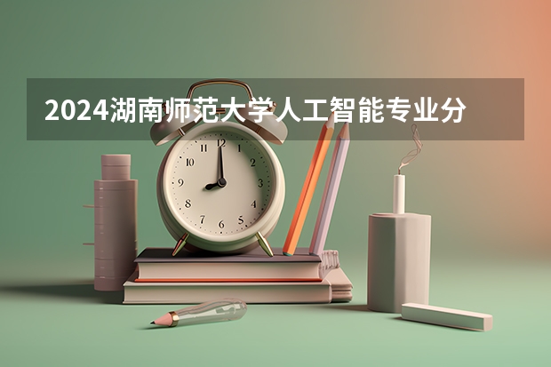 2024湖南师范大学人工智能专业分数线是多少（历年分数线汇总）