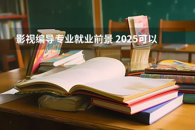 影视编导专业就业前景 2025可以从事哪些工作