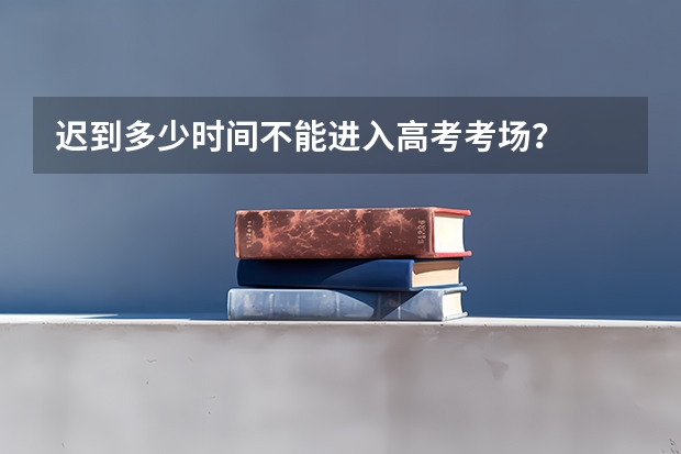迟到多少时间不能进入高考考场？
