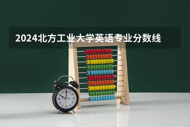 2024北方工业大学英语专业分数线是多少（历年分数线汇总）