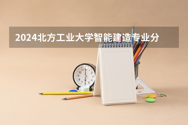 2024北方工业大学智能建造专业分数线是多少（历年分数线汇总）