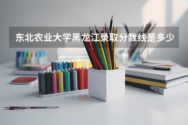 东北农业大学黑龙江录取分数线是多少（历年招生人数一览）