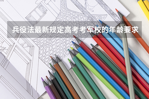 兵役法最新规定高考考军校的年龄要求（新高考军校必选科目）