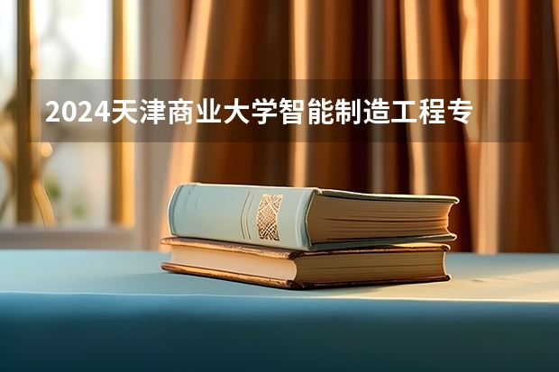 2024天津商业大学智能制造工程专业分数线是多少（历年分数线汇总）