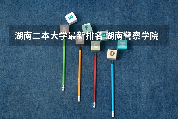 湖南二本大学最新排名 湖南警察学院是几本？