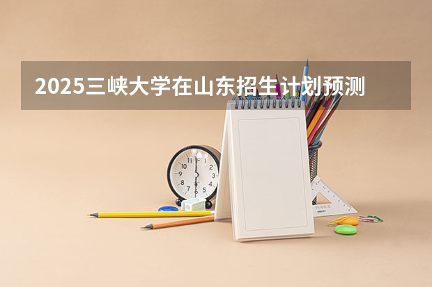 2025三峡大学在山东招生计划预测