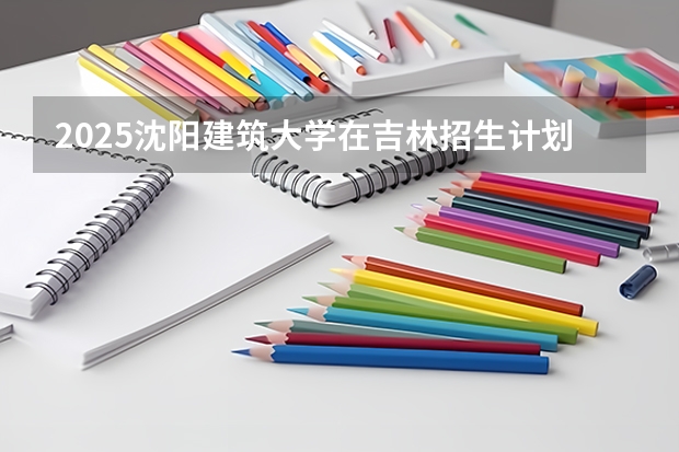 2025沈阳建筑大学在吉林招生计划预测