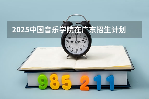 2025中国音乐学院在广东招生计划人数一览表
