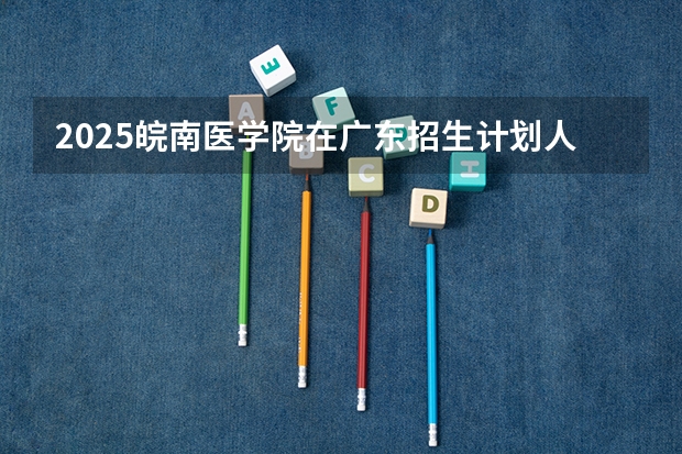 2025皖南医学院在广东招生计划人数一览表