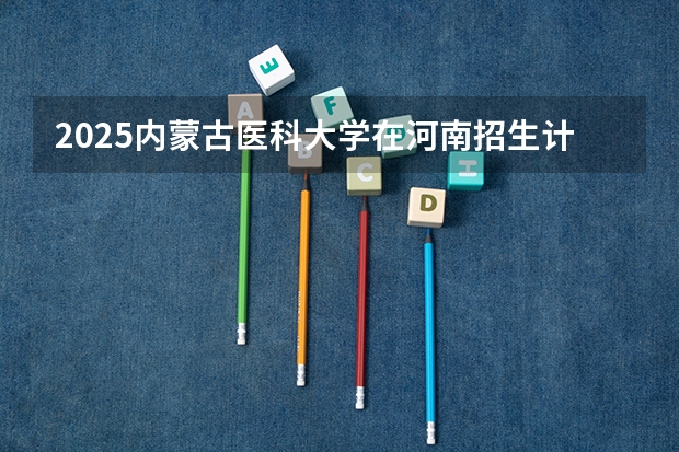 2025内蒙古医科大学在河南招生计划一览表