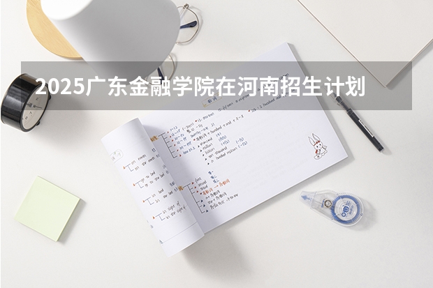 2025广东金融学院在河南招生计划一览表