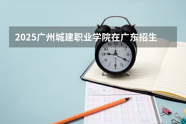 2025广州城建职业学院在广东招生计划人数一览表