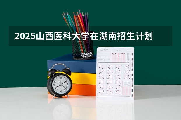 2025山西医科大学在湖南招生计划一览表