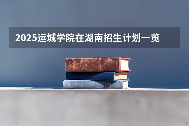2025运城学院在湖南招生计划一览表