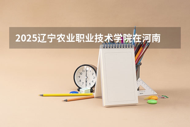 2025辽宁农业职业技术学院在河南招生计划一览表