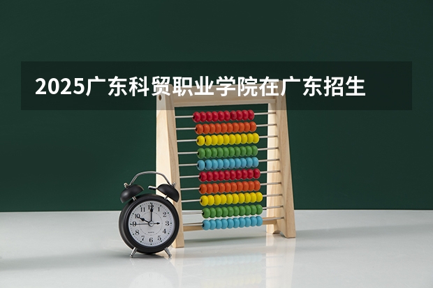 2025广东科贸职业学院在广东招生计划人数一览表