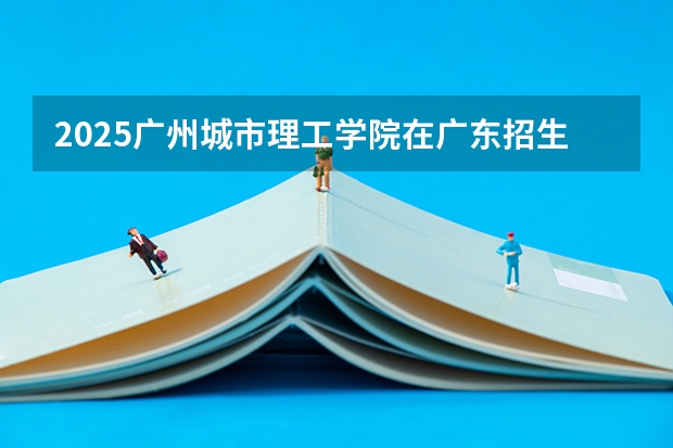 2025广州城市理工学院在广东招生计划人数一览表