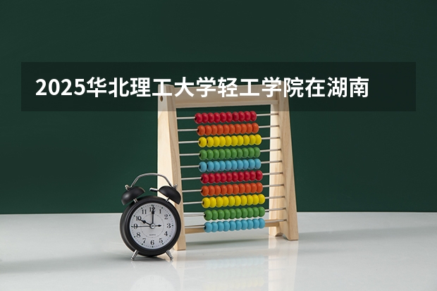 2025华北理工大学轻工学院在湖南招生计划一览表